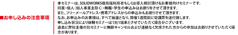 本セミナーは、SOLIDWORKS商用版利用者もしくは導入検討頂けるお客様向けセミナーです。同業・個人（個人事業主除く）・無職・学生の申込みはお断りをさせて頂きます。また、フリーメールアドレス・携帯アドレスからの申込みもお断りさせて頂きます。なお、お申込みのお客様は、すべて抽選となり、開催1週間前に受講票を送付致します。申し込み状況により体験セミナーは1社1端末とさせていただく場合がございます。過去に弊社主催の別セミナーに無断キャンセルおよび連絡なく欠席された方からの参加はお断りさせていただく場合があります。