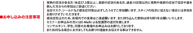 発熱の症状がある方(体温37.5度以上)、風邪の症状のある方、過去14日間以内に発熱や風邪の症状で受診や薬を飲んだ方からの参加はご辞退ください。当日マスク、シールドなど感染症対策は必ずしたうえでご参加願います。スタッフの指示に従えない場合には参加をお断りさせていただきます。感染症防止のため、会場内での食事はご遠慮願います。また持ち込んだ飲料は持ち帰りをお願いいたします。セミナーお申込みの方にはE-Mailによる受講票の送付を致します。コンサルタント、学生、同業のお客様のお申込みはお断りしております。また如何なる場合におきましてもお断りの理由をお伝えする事はできません。