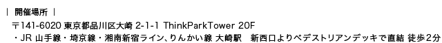 〒141-6020 東京都品川区大崎2-1-1 ThinkParkTower 20F JR 山手線・埼京線・湘南新宿ライン、りんかい線 大崎駅　新西口よりベデストリアンデッキで直結 徒歩２分