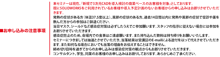 本セミナーは現在、『新規で3次元CADを導入検討の商業ベースのお客様を対象』としております。既にSOLIDWORKSをご利用されているお客様や導入予定計画のないお客様からの申し込みはお断りさせていただきます。発熱の症状がある方（体温37.5度以上）、風邪の症状のある方、過去14日間以内に発熱や風邪の症状で受診や薬を飲んだ方からの参加はご辞退ください。当日マスク、シールドなど感染症対策は必ずしたうえでご参加願います。スタッフの指示に従えない場合には参加をお断りさせていただきます。感染症防止のため、会場内での食事はご遠慮願います。また持ち込んだ飲料は持ち帰りをお願いいたします。セミナーにつきましては抽選とさせていただき、当落結果は受講証のE-mailによる送付を以って代えさせていただきます。また如何なる場合においても当落の理由をお伝えすることはできません。締め切り日時を過ぎてからのお申し込みは感染症対策の観点からもお断りさせていただきます。コンサルタント、学生、同業のお客様のお申し込みはお断りしております。あらかじめご了承ください。