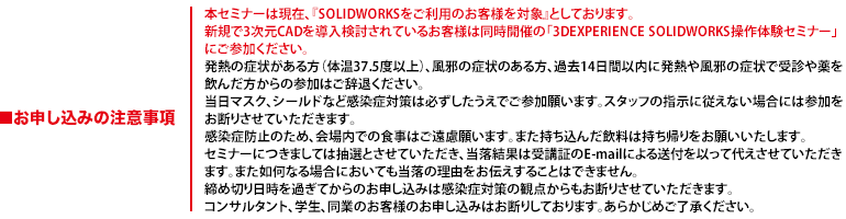 本セミナーは現在、『SOLIDWORKSをご利用のお客様を対象』としております。新規で3次元CADを導入検討されているお客様は同時開催の「3DEXPERIENCE SOLIDWORKS操作体験セミナー」にご参加ください。発熱の症状がある方（体温37.5度以上）、風邪の症状のある方、過去14日間以内に発熱や風邪の症状で受診や薬を飲んだ方からの参加はご辞退ください。当日マスク、シールドなど感染症対策は必ずしたうえでご参加願います。スタッフの指示に従えない場合には参加をお断りさせていただきます。感染症防止のため、会場内での食事はご遠慮願います。また持ち込んだ飲料は持ち帰りをお願いいたします。セミナーにつきましては抽選とさせていただき、当落結果は受講証のE-mailによる送付を以って代えさせていただきます。また如何なる場合においても当落の理由をお伝えすることはできません。締め切り日時を過ぎてからのお申し込みは感染症対策の観点からもお断りさせていただきます。コンサルタント、学生、同業のお客様のお申し込みはお断りしております。あらかじめご了承ください。