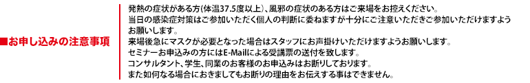 発熱の症状がある方(体温37.5度以上）、風邪の症状のある方はご来場をお控えください。当日の感染症対策はご参加いただく個人の判断に委ねますが十分にご注意いただきご参加いただけますようお願いします。来場後急にマスクが必要となった場合はスタッフにお声掛けいただけますようお願いします。セミナーお申込みの方にはE-Mailによる受講票の送付を致します。コンサルタント、学生、同業のお客様のお申込みはお断りしております。また如何なる場合におきましてもお断りの理由をお伝えする事はできません。