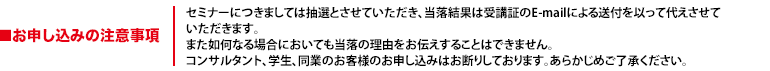 セミナーにつきましては抽選とさせていただき、当落結果は受講証のE-mailによる送付を以って代えさせていただきます。また如何なる場合においても当落の理由をお伝えすることはできません。コンサルタント、学生、同業のお客様のお申し込みはお断りしております。あらかじめご了承ください。