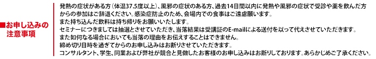 発熱の症状がある方（体温37.5度以上）、風邪の症状のある方、過去14日間以内に発熱や風邪の症状で受診や薬を飲んだ方からの参加はご辞退ください。感染症防止のため、会場内での食事はご遠慮願います。また持ち込んだ飲料は持ち帰りをお願いいたします。セミナーにつきましては抽選とさせていただき、当落結果は受講証のE-mailによる送付を以って代えさせていただきます。また如何なる場合においても当落の理由をお伝えすることはできません。締め切り日時を過ぎてからのお申し込みはお断りさせていただきます。コンサルタント、学生、同業および弊社が競合と見做したお客様のお申し込みはお断りしております。あらかじめご了承ください。