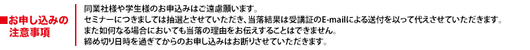 セミナーにつきましては抽選とさせていただき、当落結果は受講証のE-mailによる送付を以って代えさせていただきます。また如何なる場合においても当落の理由をお伝えすることはできません。締め切り日時を過ぎてからのお申し込みはお断りさせていただきます。コンサルタント、同業及び他社 弊社が競合と見做したお客様のお申し込みはお断りしております。あらかじめご了承ください。