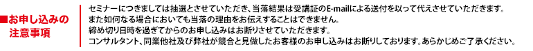セミナーにつきましては抽選とさせていただき、当落結果は受講証のE-mailによる送付を以って代えさせていただきます。また如何なる場合においても当落の理由をお伝えすることはできません。締め切り日時を過ぎてからのお申し込みはお断りさせていただきます。コンサルタント、同業他社及び弊社が競合と見做したお客様のお申し込みはお断りしております。あらかじめご了承ください。